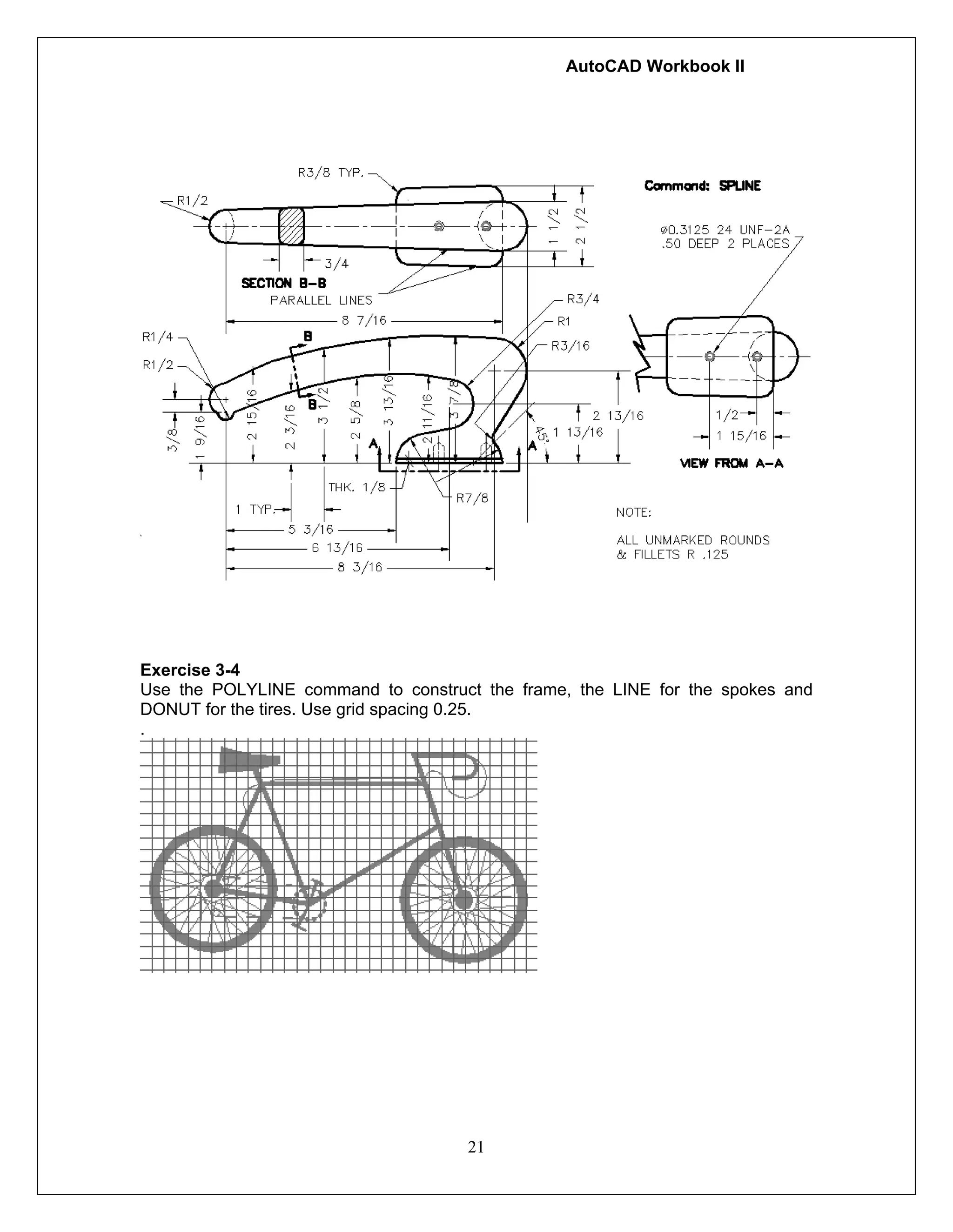AutoCAD Workbook II
21
Exercise 3-4
Use the POLYLINE command to construct the frame, the LINE for the spokes and
DONUT for the tires. Use grid spacing 0.25.
.
 