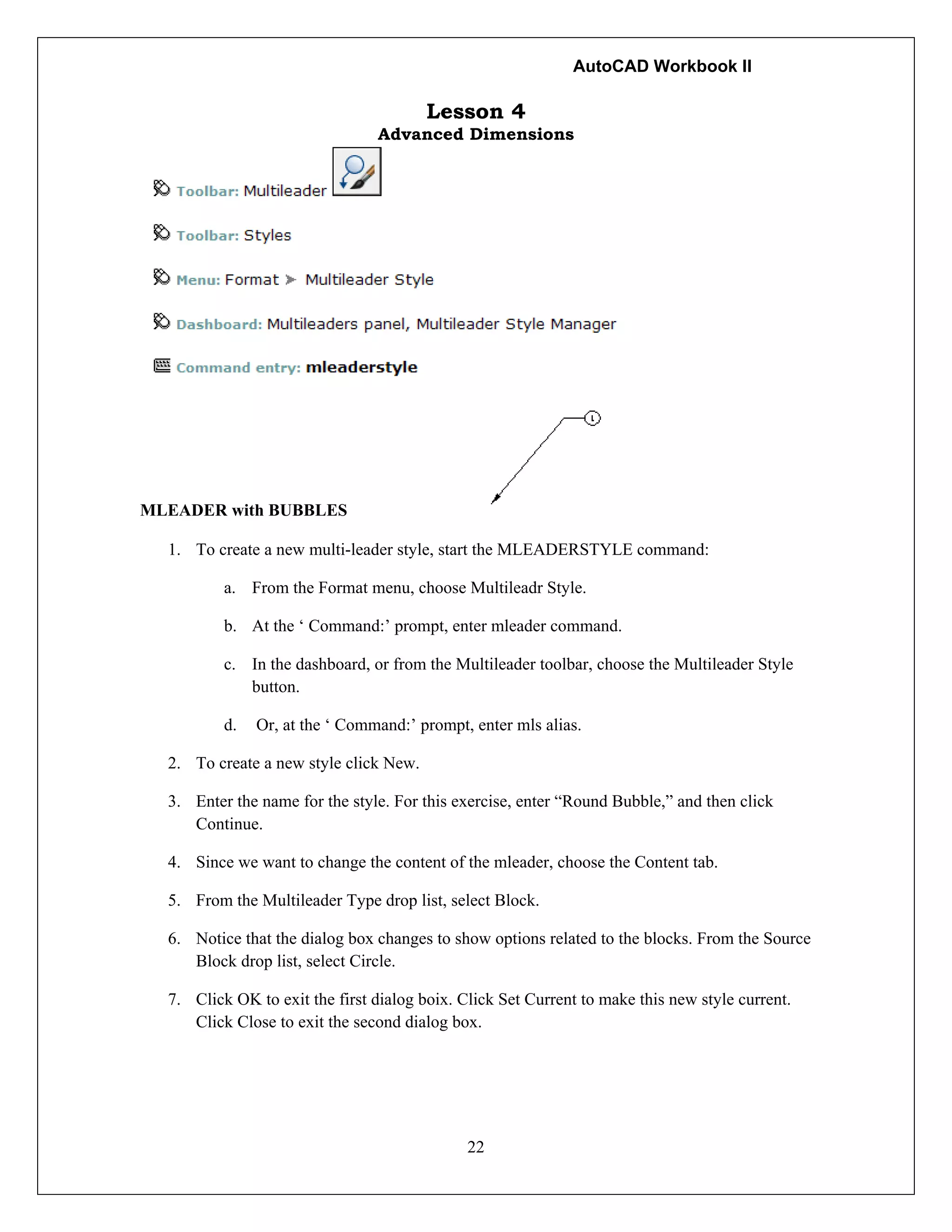 AutoCAD Workbook II
22
Lesson 4
Advanced Dimensions
MLEADER with BUBBLES
1. To create a new multi-leader style, start the MLEADERSTYLE command:
a. From the Format menu, choose Multileadr Style.
b. At the ‘ Command:’ prompt, enter mleader command.
c. In the dashboard, or from the Multileader toolbar, choose the Multileader Style
button.
d. Or, at the ‘ Command:’ prompt, enter mls alias.
2. To create a new style click New.
3. Enter the name for the style. For this exercise, enter “Round Bubble,” and then click
Continue.
4. Since we want to change the content of the mleader, choose the Content tab.
5. From the Multileader Type drop list, select Block.
6. Notice that the dialog box changes to show options related to the blocks. From the Source
Block drop list, select Circle.
7. Click OK to exit the first dialog boix. Click Set Current to make this new style current.
Click Close to exit the second dialog box.
 