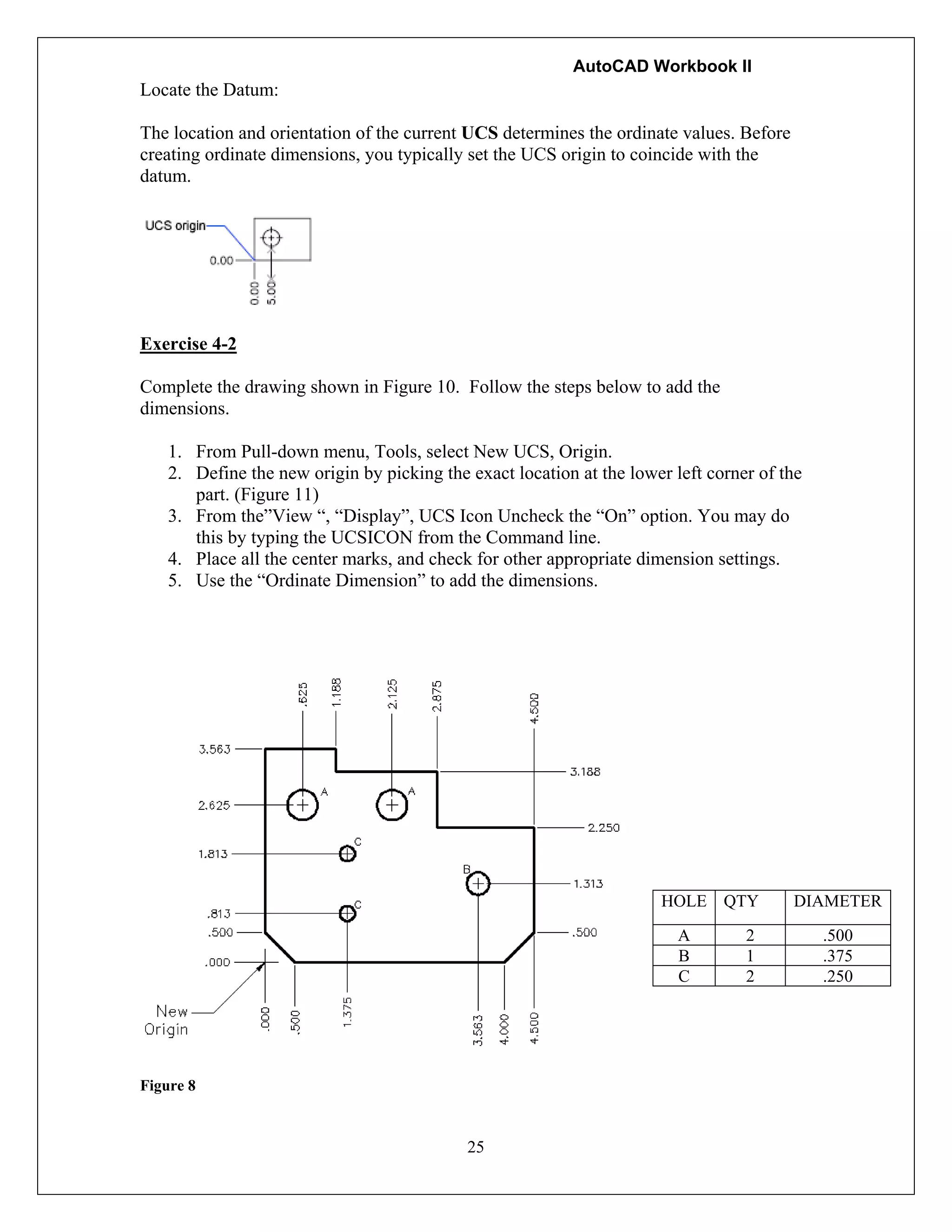 AutoCAD Workbook II
Locate the Datum:
The location and orientation of the current UCS determines the ordinate values. Before
creating ordinate dimensions, you typically set the UCS origin to coincide with the
datum.
Exercise 4-2
Complete the drawing shown in Figure 10. Follow the steps below to add the
dimensions.
1. From Pull-down menu, Tools, select New UCS, Origin.
2. Define the new origin by picking the exact location at the lower left corner of the
part. (Figure 11)
3. From the”View “, “Display”, UCS Icon Uncheck the “On” option. You may do
this by typing the UCSICON from the Command line.
4. Place all the center marks, and check for other appropriate dimension settings.
5. Use the “Ordinate Dimension” to add the dimensions.
Figure 8
25
HOLE QTY DIAMETER
A 2 .500
B 1 .375
C 2 .250
 