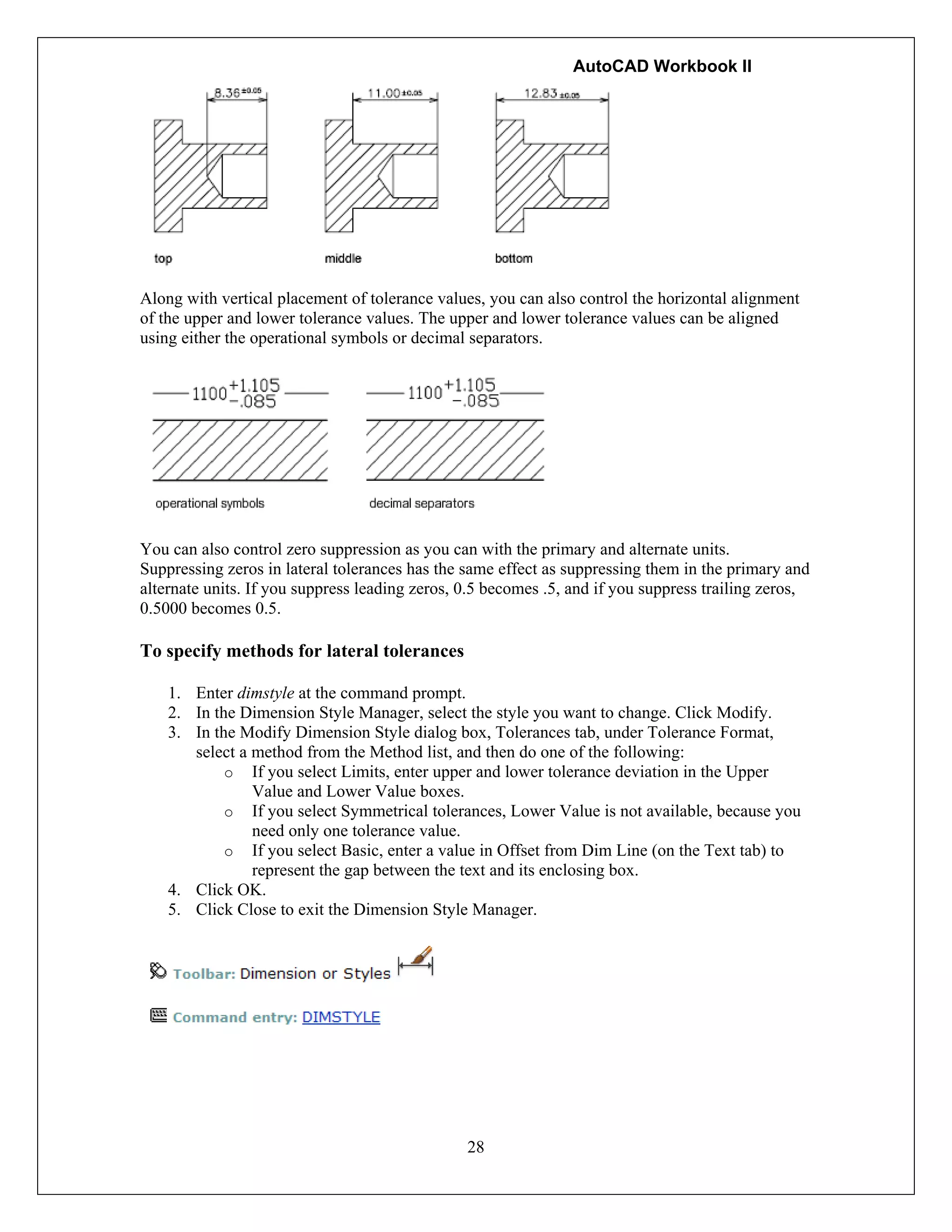 AutoCAD Workbook II
28
Along with vertical placement of tolerance values, you can also control the horizontal alignment
of the upper and lower tolerance values. The upper and lower tolerance values can be aligned
using either the operational symbols or decimal separators.
You can also control zero suppression as you can with the primary and alternate units.
Suppressing zeros in lateral tolerances has the same effect as suppressing them in the primary and
alternate units. If you suppress leading zeros, 0.5 becomes .5, and if you suppress trailing zeros,
0.5000 becomes 0.5.
To specify methods for lateral tolerances
1. Enter dimstyle at the command prompt.
2. In the Dimension Style Manager, select the style you want to change. Click Modify.
3. In the Modify Dimension Style dialog box, Tolerances tab, under Tolerance Format,
select a method from the Method list, and then do one of the following:
o If you select Limits, enter upper and lower tolerance deviation in the Upper
Value and Lower Value boxes.
o If you select Symmetrical tolerances, Lower Value is not available, because you
need only one tolerance value.
o If you select Basic, enter a value in Offset from Dim Line (on the Text tab) to
represent the gap between the text and its enclosing box.
4. Click OK.
5. Click Close to exit the Dimension Style Manager.
 