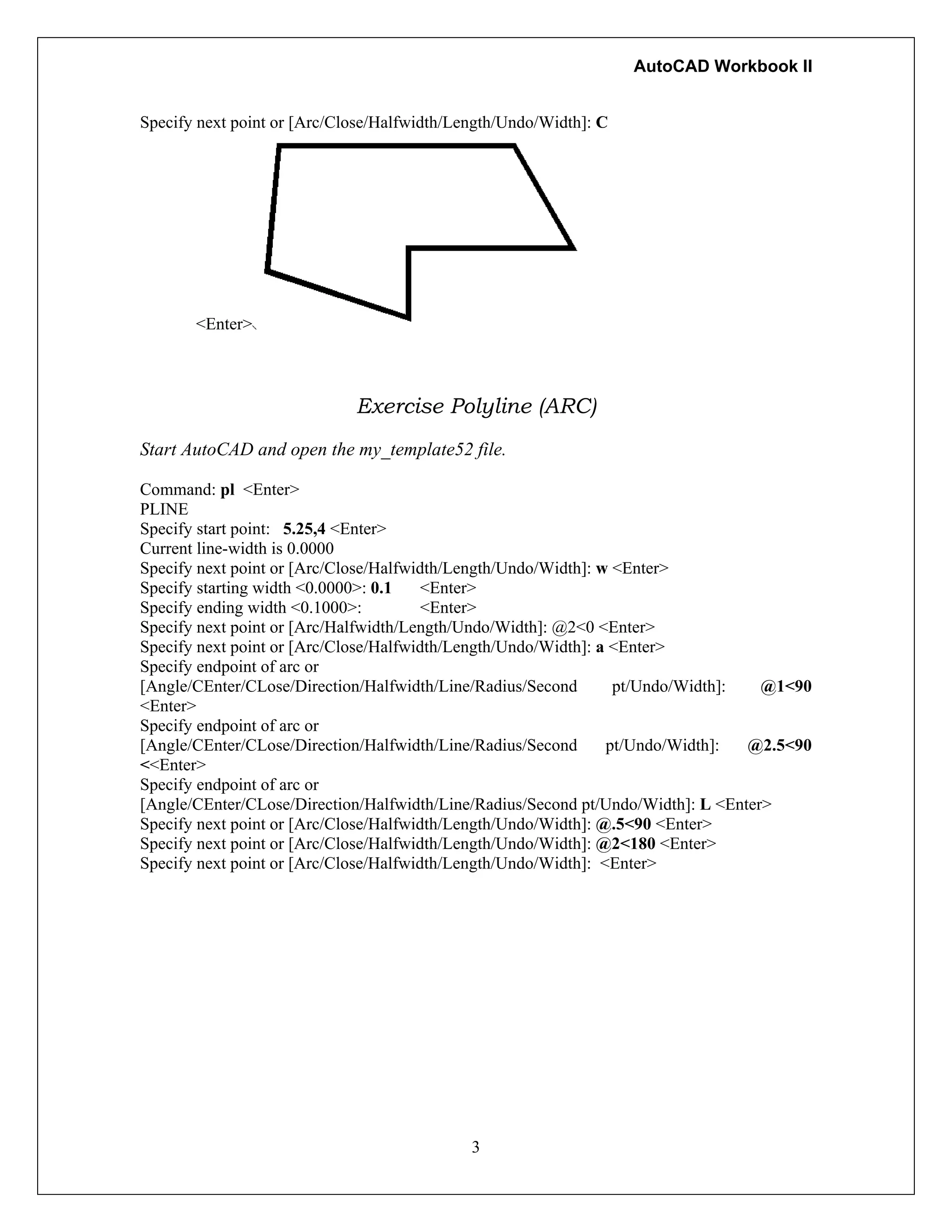 AutoCAD Workbook II
Specify next point or [Arc/Close/Halfwidth/Length/Undo/Width]: C
<Enter>
Exercise Polyline (ARC)
Start AutoCAD and open the my_template52 file.
Command: pl <Enter>
PLINE
Specify start point: 5.25,4 <Enter>
Current line-width is 0.0000
Specify next point or [Arc/Close/Halfwidth/Length/Undo/Width]: w <Enter>
Specify starting width <0.0000>: 0.1 <Enter>
Specify ending width <0.1000>: <Enter>
Specify next point or [Arc/Halfwidth/Length/Undo/Width]: @2<0 <Enter>
Specify next point or [Arc/Close/Halfwidth/Length/Undo/Width]: a <Enter>
Specify endpoint of arc or
[Angle/CEnter/CLose/Direction/Halfwidth/Line/Radius/Second pt/Undo/Width]: @1<90
<Enter>
Specify endpoint of arc or
[Angle/CEnter/CLose/Direction/Halfwidth/Line/Radius/Second pt/Undo/Width]: @2.5<90
<<Enter>
Specify endpoint of arc or
[Angle/CEnter/CLose/Direction/Halfwidth/Line/Radius/Second pt/Undo/Width]: L <Enter>
Specify next point or [Arc/Close/Halfwidth/Length/Undo/Width]: @.5<90 <Enter>
Specify next point or [Arc/Close/Halfwidth/Length/Undo/Width]: @2<180 <Enter>
Specify next point or [Arc/Close/Halfwidth/Length/Undo/Width]: <Enter>
3
 