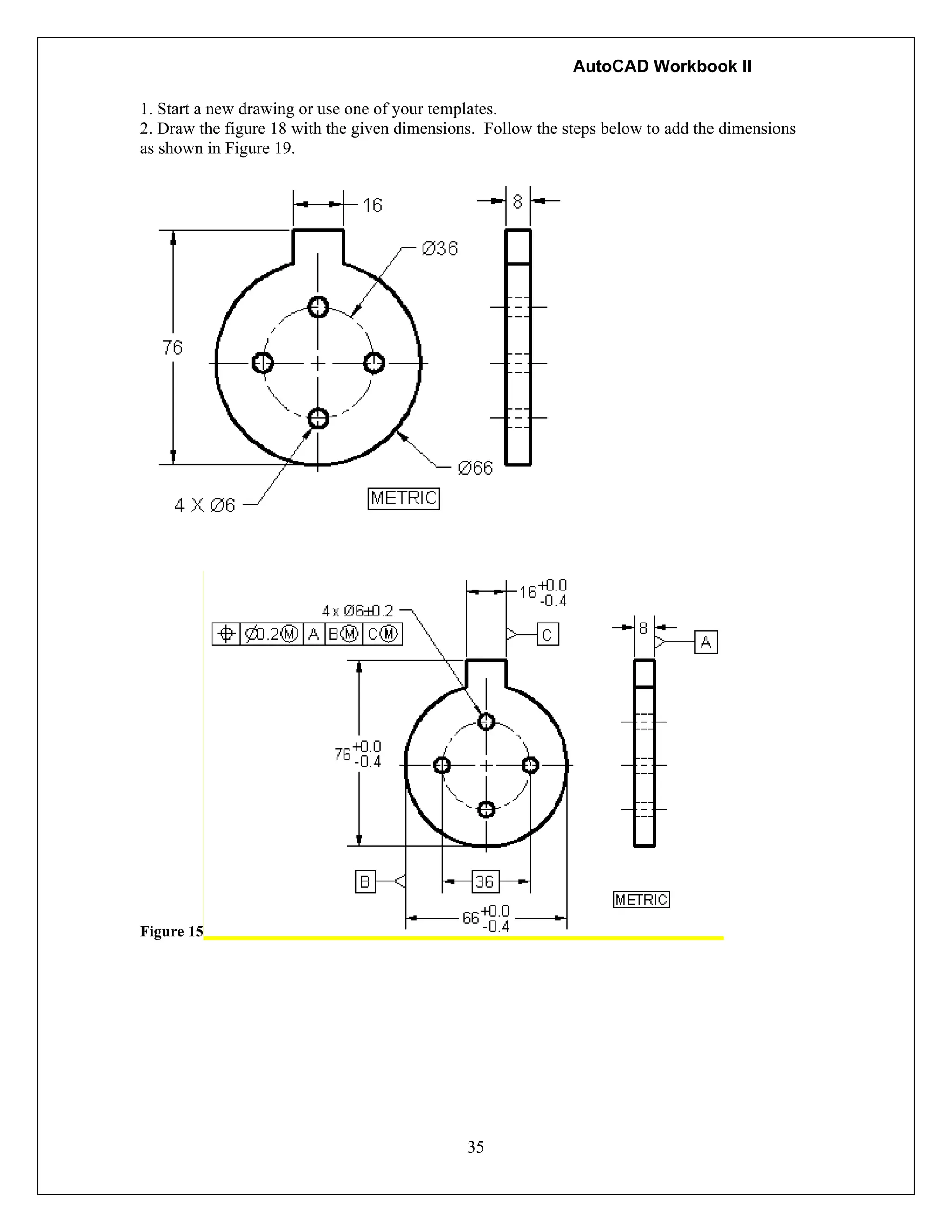 AutoCAD Workbook II
35
1. Start a new drawing or use one of your templates.
2. Draw the figure 18 with the given dimensions. Follow the steps below to add the dimensions
as shown in Figure 19.
Figure 15
 