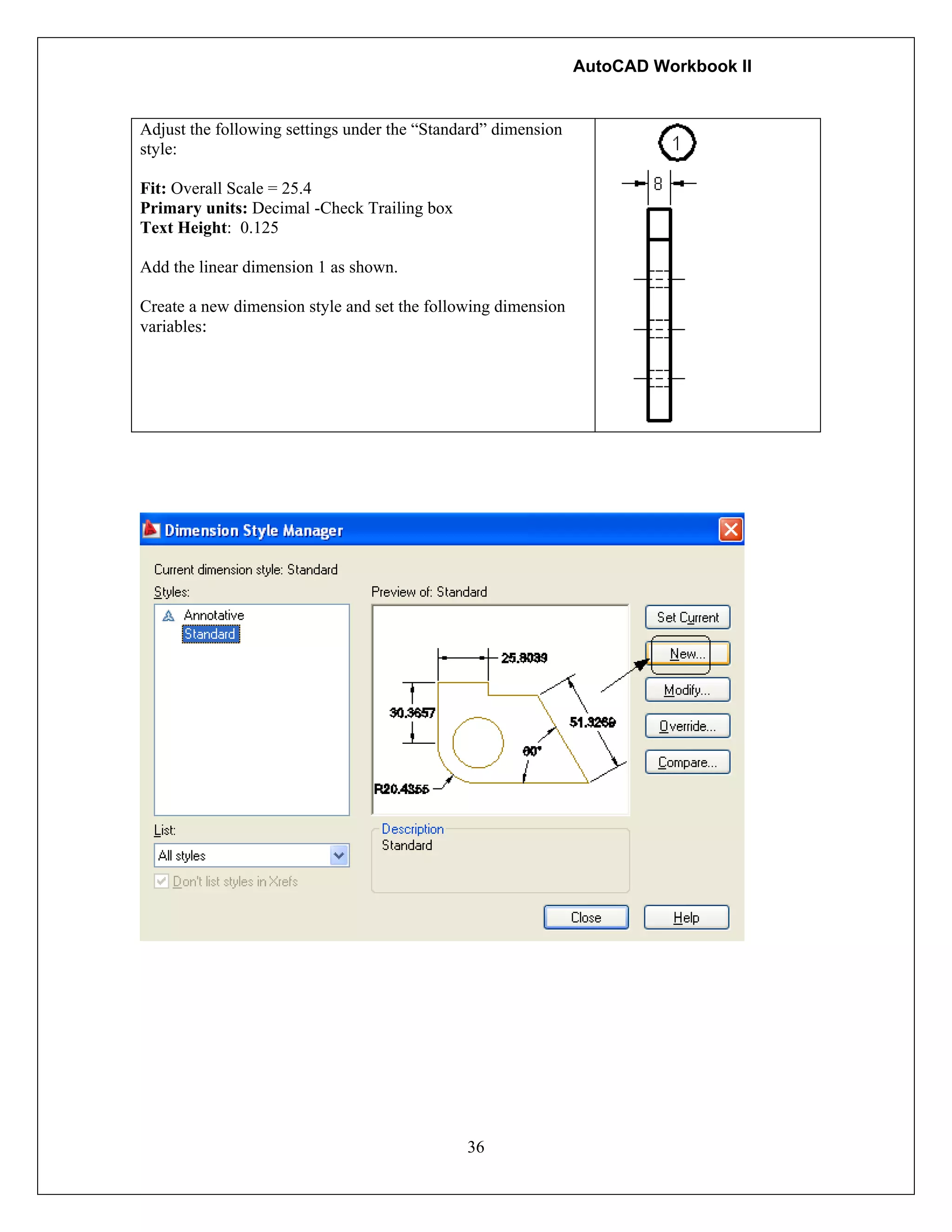 AutoCAD Workbook II
36
Adjust the following settings under the “Standard” dimension
style:
Fit: Overall Scale = 25.4
Primary units: Decimal -Check Trailing box
Text Height: 0.125
Add the linear dimension 1 as shown.
Create a new dimension style and set the following dimension
variables:
 