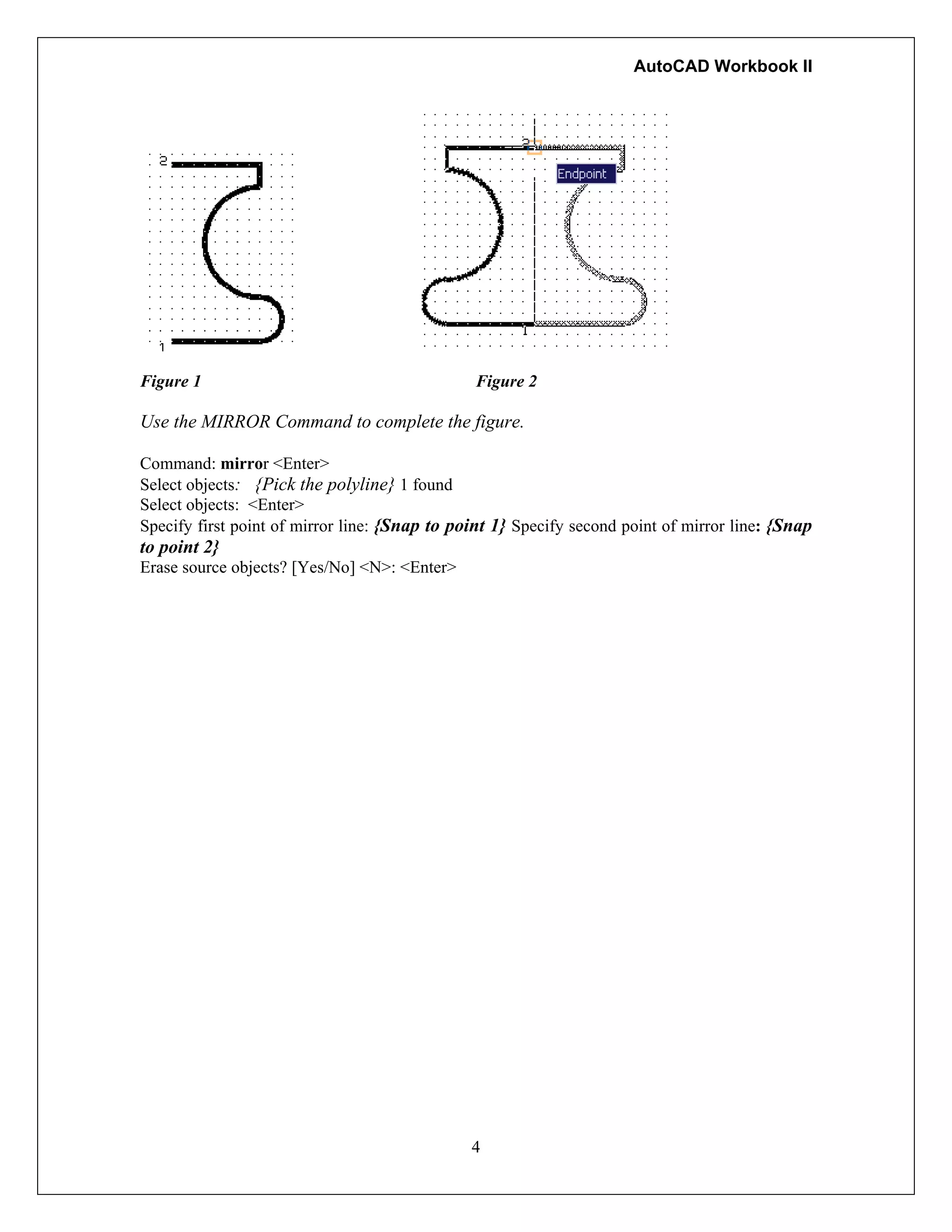 AutoCAD Workbook II
Figure 1 Figure 2
Use the MIRROR Command to complete the figure.
Command: mirror <Enter>
Select objects: {Pick the polyline} 1 found
Select objects: <Enter>
Specify first point of mirror line: {Snap to point 1} Specify second point of mirror line: {Snap
to point 2}
Erase source objects? [Yes/No] <N>: <Enter>
4
 