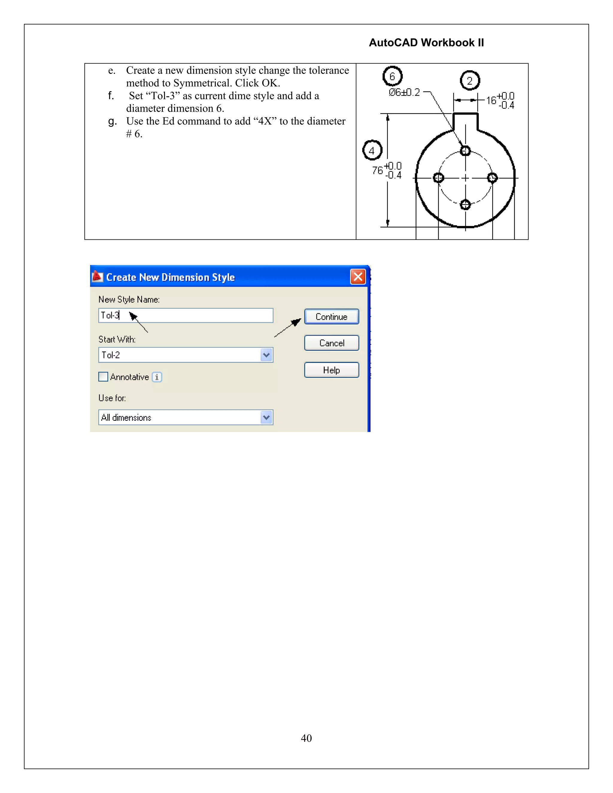 AutoCAD Workbook II
40
e. Create a new dimension style change the tolerance
method to Symmetrical. Click OK.
f. Set “Tol-3” as current dime style and add a
diameter dimension 6.
g. Use the Ed command to add “4X” to the diameter
# 6.
 