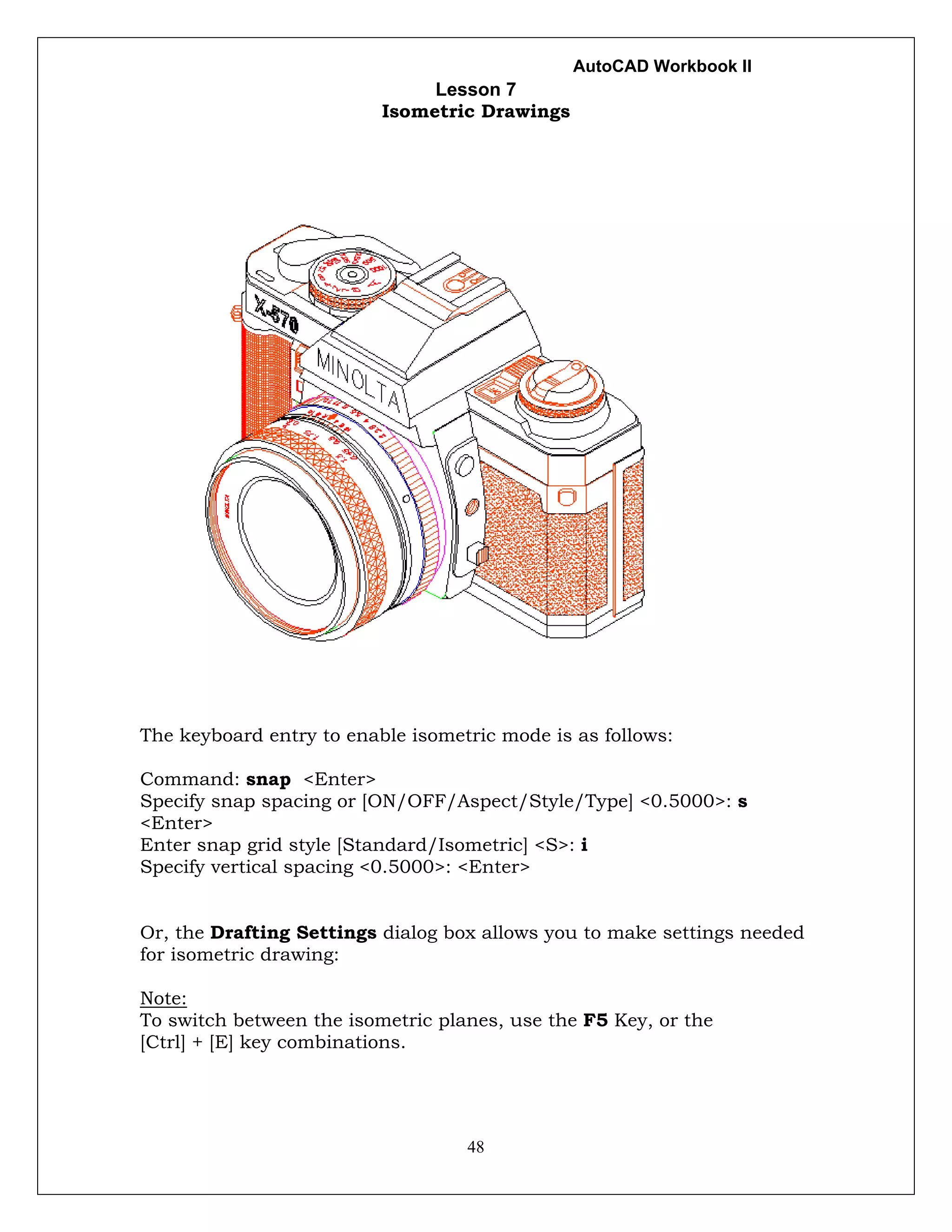AutoCAD Workbook II
48
Lesson 7
Isometric Drawings
The keyboard entry to enable isometric mode is as follows:
Command: snap <Enter>
Specify snap spacing or [ON/OFF/Aspect/Style/Type] <0.5000>: s
<Enter>
Enter snap grid style [Standard/Isometric] <S>: i
Specify vertical spacing <0.5000>: <Enter>
Or, the Drafting Settings dialog box allows you to make settings needed
for isometric drawing:
Note:
To switch between the isometric planes, use the F5 Key, or the
[Ctrl] + [E] key combinations.
 