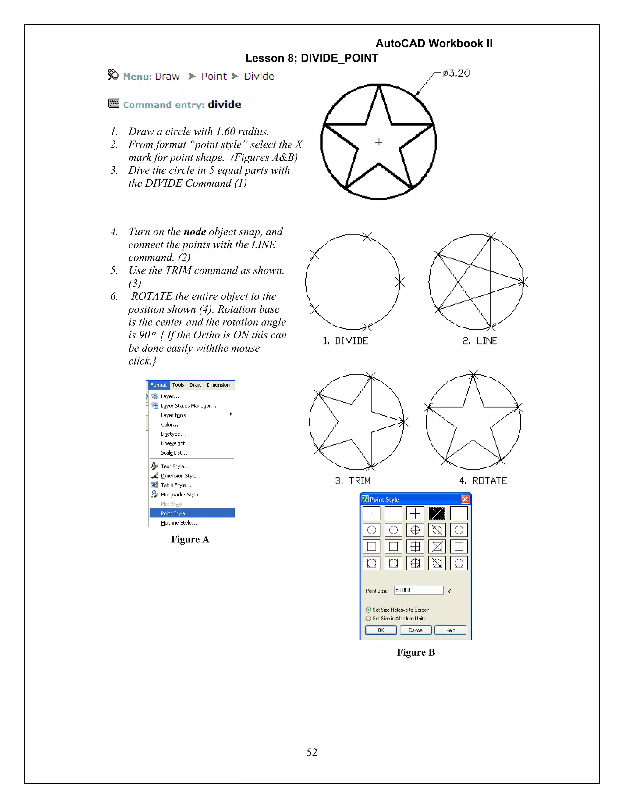 AutoCAD Workbook II
52
Lesson 8; DIVIDE_POINT
1. Draw a circle with 1.60 radius.
2. From format “point style” select the X
mark for point shape. (Figures A&B)
3. Dive the circle in 5 equal parts with
the DIVIDE Command (1)
4. Turn on the node object snap, and
connect the points with the LINE
command. (2)
5. Use the TRIM command as shown.
(3)
6. ROTATE the entire object to the
position shown (4). Rotation base
is the center and the rotation angle
is 90º. { If the Ortho is ON this can
be done easily withthe mouse
click.}
Figure A
Figure B
 