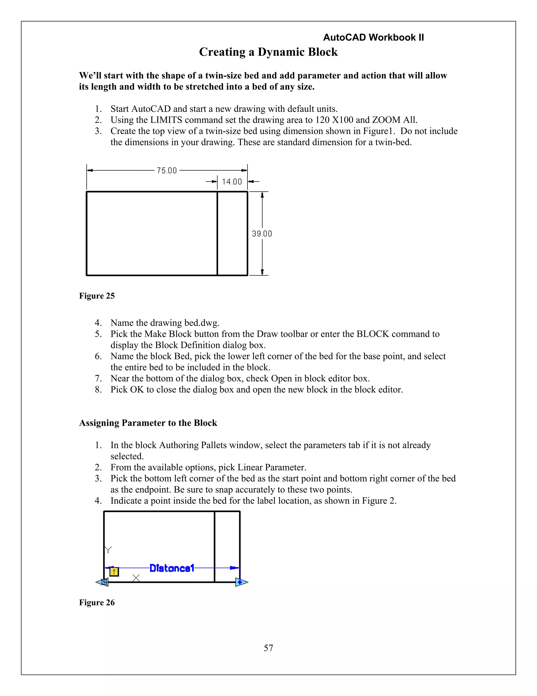 AutoCAD Workbook II
57
Creating a Dynamic Block
We’ll start with the shape of a twin-size bed and add parameter and action that will allow
its length and width to be stretched into a bed of any size.
1. Start AutoCAD and start a new drawing with default units.
2. Using the LIMITS command set the drawing area to 120 X100 and ZOOM All.
3. Create the top view of a twin-size bed using dimension shown in Figure1. Do not include
the dimensions in your drawing. These are standard dimension for a twin-bed.
Figure 25
4. Name the drawing bed.dwg.
5. Pick the Make Block button from the Draw toolbar or enter the BLOCK command to
display the Block Definition dialog box.
6. Name the block Bed, pick the lower left corner of the bed for the base point, and select
the entire bed to be included in the block.
7. Near the bottom of the dialog box, check Open in block editor box.
8. Pick OK to close the dialog box and open the new block in the block editor.
Assigning Parameter to the Block
1. In the block Authoring Pallets window, select the parameters tab if it is not already
selected.
2. From the available options, pick Linear Parameter.
3. Pick the bottom left corner of the bed as the start point and bottom right corner of the bed
as the endpoint. Be sure to snap accurately to these two points.
4. Indicate a point inside the bed for the label location, as shown in Figure 2.
Figure 26
 
