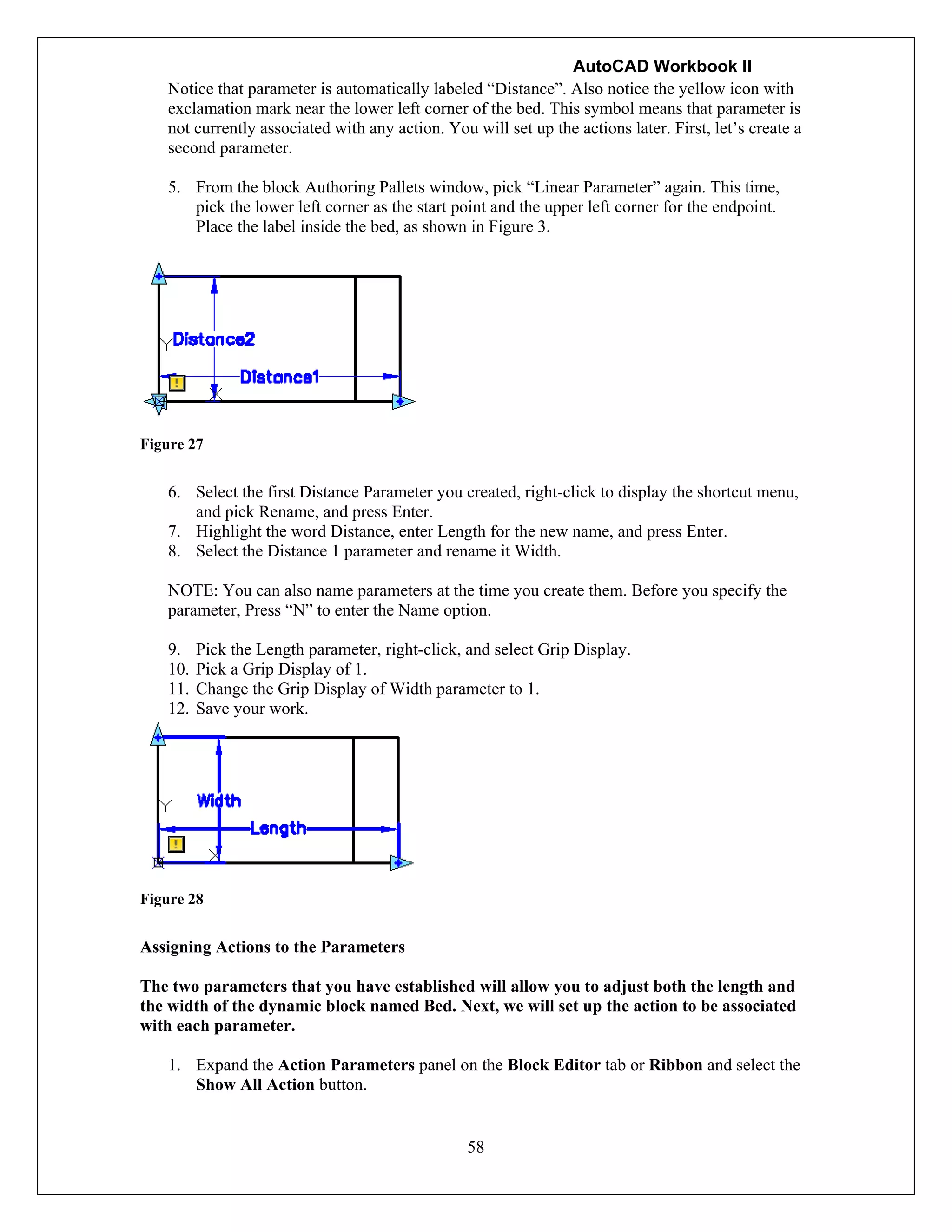 AutoCAD Workbook II
58
Notice that parameter is automatically labeled “Distance”. Also notice the yellow icon with
exclamation mark near the lower left corner of the bed. This symbol means that parameter is
not currently associated with any action. You will set up the actions later. First, let’s create a
second parameter.
5. From the block Authoring Pallets window, pick “Linear Parameter” again. This time,
pick the lower left corner as the start point and the upper left corner for the endpoint.
Place the label inside the bed, as shown in Figure 3.
Figure 27
6. Select the first Distance Parameter you created, right-click to display the shortcut menu,
and pick Rename, and press Enter.
7. Highlight the word Distance, enter Length for the new name, and press Enter.
8. Select the Distance 1 parameter and rename it Width.
NOTE: You can also name parameters at the time you create them. Before you specify the
parameter, Press “N” to enter the Name option.
9. Pick the Length parameter, right-click, and select Grip Display.
10. Pick a Grip Display of 1.
11. Change the Grip Display of Width parameter to 1.
12. Save your work.
Figure 28
Assigning Actions to the Parameters
The two parameters that you have established will allow you to adjust both the length and
the width of the dynamic block named Bed. Next, we will set up the action to be associated
with each parameter.
1. Expand the Action Parameters panel on the Block Editor tab or Ribbon and select the
Show All Action button.
 