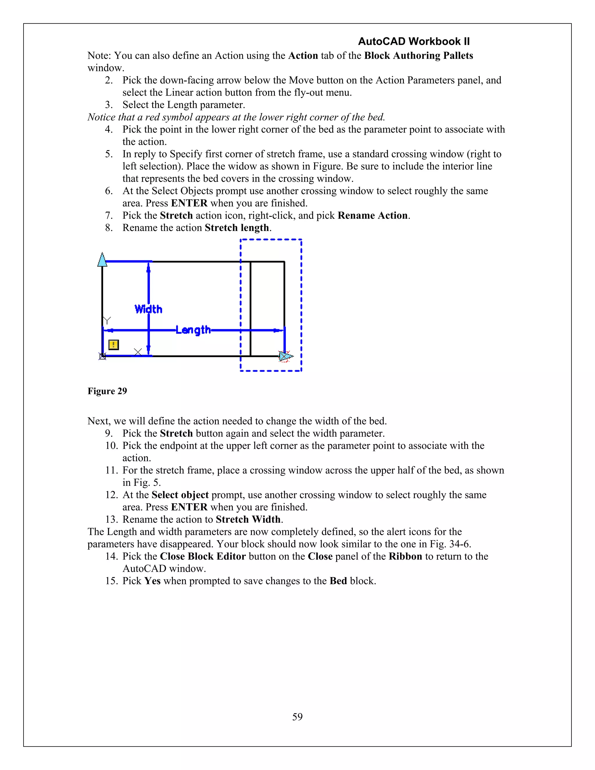 AutoCAD Workbook II
59
Note: You can also define an Action using the Action tab of the Block Authoring Pallets
window.
2. Pick the down-facing arrow below the Move button on the Action Parameters panel, and
select the Linear action button from the fly-out menu.
3. Select the Length parameter.
Notice that a red symbol appears at the lower right corner of the bed.
4. Pick the point in the lower right corner of the bed as the parameter point to associate with
the action.
5. In reply to Specify first corner of stretch frame, use a standard crossing window (right to
left selection). Place the widow as shown in Figure. Be sure to include the interior line
that represents the bed covers in the crossing window.
6. At the Select Objects prompt use another crossing window to select roughly the same
area. Press ENTER when you are finished.
7. Pick the Stretch action icon, right-click, and pick Rename Action.
8. Rename the action Stretch length.
Figure 29
Next, we will define the action needed to change the width of the bed.
9. Pick the Stretch button again and select the width parameter.
10. Pick the endpoint at the upper left corner as the parameter point to associate with the
action.
11. For the stretch frame, place a crossing window across the upper half of the bed, as shown
in Fig. 5.
12. At the Select object prompt, use another crossing window to select roughly the same
area. Press ENTER when you are finished.
13. Rename the action to Stretch Width.
The Length and width parameters are now completely defined, so the alert icons for the
parameters have disappeared. Your block should now look similar to the one in Fig. 34-6.
14. Pick the Close Block Editor button on the Close panel of the Ribbon to return to the
AutoCAD window.
15. Pick Yes when prompted to save changes to the Bed block.
 