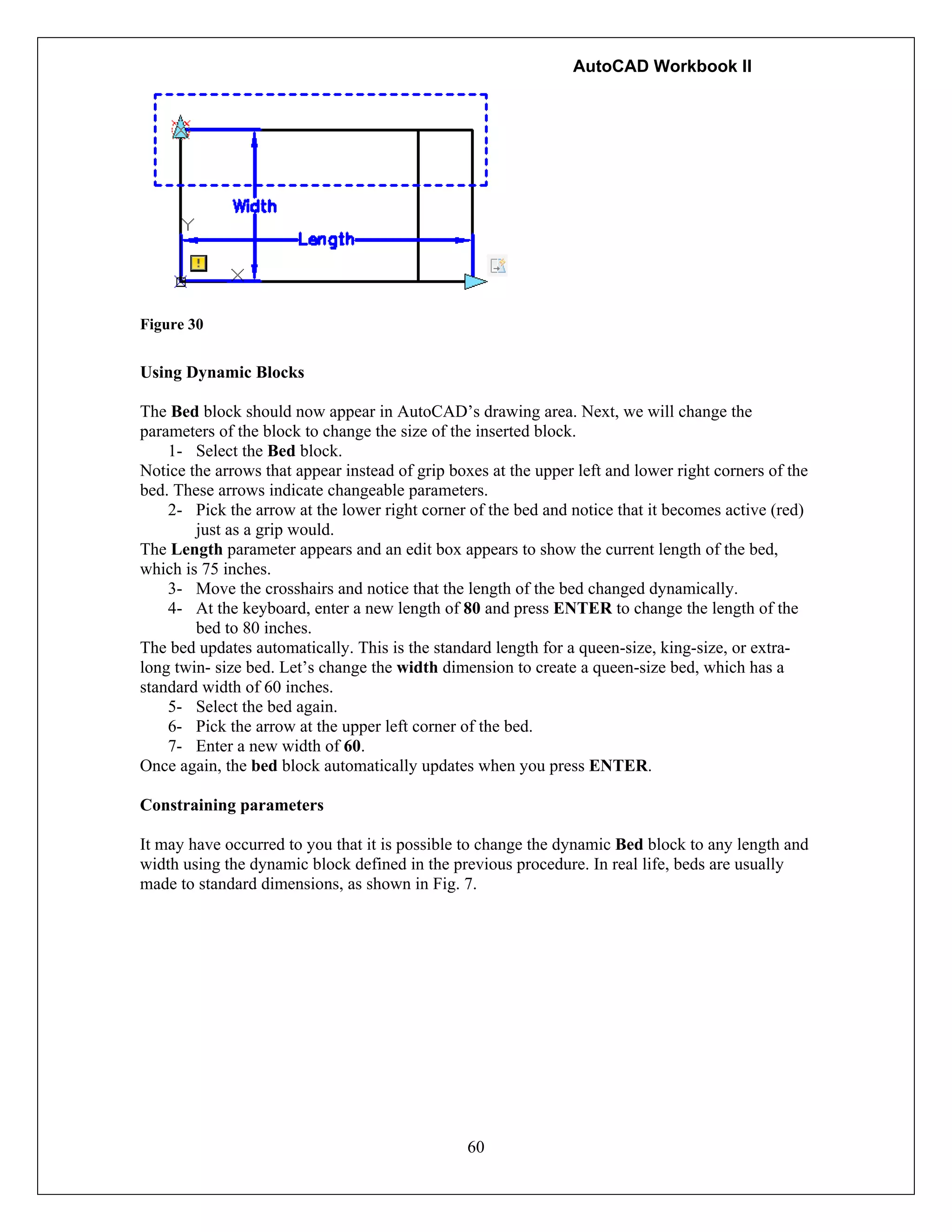 AutoCAD Workbook II
60
Figure 30
Using Dynamic Blocks
The Bed block should now appear in AutoCAD’s drawing area. Next, we will change the
parameters of the block to change the size of the inserted block.
1- Select the Bed block.
Notice the arrows that appear instead of grip boxes at the upper left and lower right corners of the
bed. These arrows indicate changeable parameters.
2- Pick the arrow at the lower right corner of the bed and notice that it becomes active (red)
just as a grip would.
The Length parameter appears and an edit box appears to show the current length of the bed,
which is 75 inches.
3- Move the crosshairs and notice that the length of the bed changed dynamically.
4- At the keyboard, enter a new length of 80 and press ENTER to change the length of the
bed to 80 inches.
The bed updates automatically. This is the standard length for a queen-size, king-size, or extra-
long twin- size bed. Let’s change the width dimension to create a queen-size bed, which has a
standard width of 60 inches.
5- Select the bed again.
6- Pick the arrow at the upper left corner of the bed.
7- Enter a new width of 60.
Once again, the bed block automatically updates when you press ENTER.
Constraining parameters
It may have occurred to you that it is possible to change the dynamic Bed block to any length and
width using the dynamic block defined in the previous procedure. In real life, beds are usually
made to standard dimensions, as shown in Fig. 7.
 
