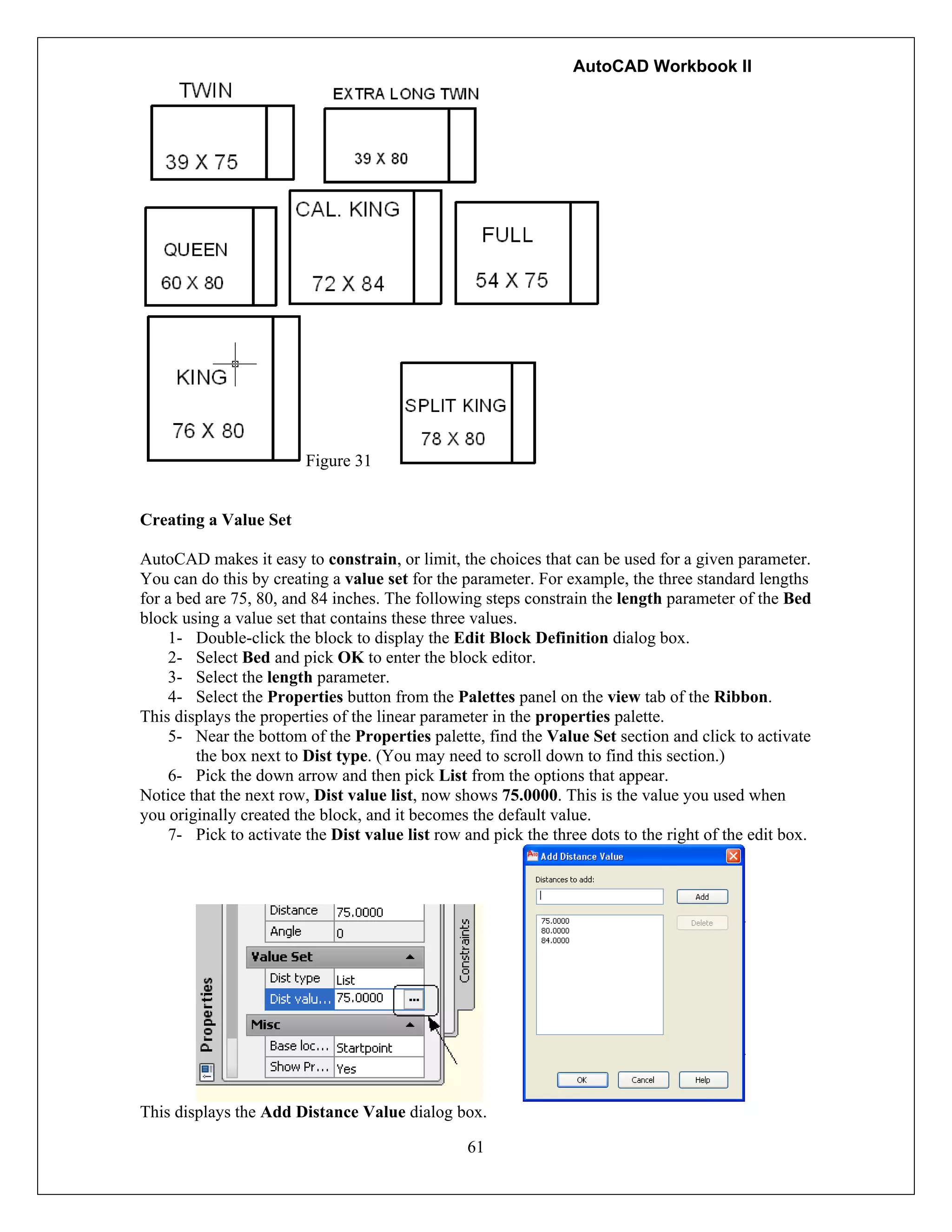 AutoCAD Workbook II
61
Figure 31
Creating a Value Set
AutoCAD makes it easy to constrain, or limit, the choices that can be used for a given parameter.
You can do this by creating a value set for the parameter. For example, the three standard lengths
for a bed are 75, 80, and 84 inches. The following steps constrain the length parameter of the Bed
block using a value set that contains these three values.
1- Double-click the block to display the Edit Block Definition dialog box.
2- Select Bed and pick OK to enter the block editor.
3- Select the length parameter.
4- Select the Properties button from the Palettes panel on the view tab of the Ribbon.
This displays the properties of the linear parameter in the properties palette.
5- Near the bottom of the Properties palette, find the Value Set section and click to activate
the box next to Dist type. (You may need to scroll down to find this section.)
6- Pick the down arrow and then pick List from the options that appear.
Notice that the next row, Dist value list, now shows 75.0000. This is the value you used when
you originally created the block, and it becomes the default value.
7- Pick to activate the Dist value list row and pick the three dots to the right of the edit box.
This displays the Add Distance Value dialog box.
 