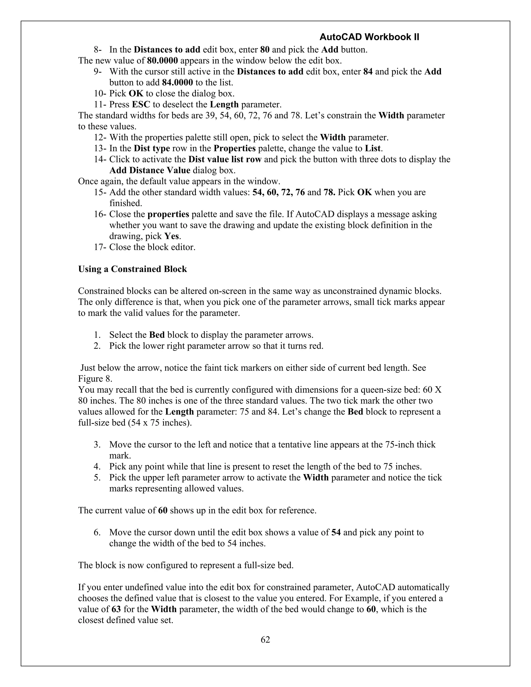 AutoCAD Workbook II
62
8- In the Distances to add edit box, enter 80 and pick the Add button.
The new value of 80.0000 appears in the window below the edit box.
9- With the cursor still active in the Distances to add edit box, enter 84 and pick the Add
button to add 84.0000 to the list.
10- Pick OK to close the dialog box.
11- Press ESC to deselect the Length parameter.
The standard widths for beds are 39, 54, 60, 72, 76 and 78. Let’s constrain the Width parameter
to these values.
12- With the properties palette still open, pick to select the Width parameter.
13- In the Dist type row in the Properties palette, change the value to List.
14- Click to activate the Dist value list row and pick the button with three dots to display the
Add Distance Value dialog box.
Once again, the default value appears in the window.
15- Add the other standard width values: 54, 60, 72, 76 and 78. Pick OK when you are
finished.
16- Close the properties palette and save the file. If AutoCAD displays a message asking
whether you want to save the drawing and update the existing block definition in the
drawing, pick Yes.
17- Close the block editor.
Using a Constrained Block
Constrained blocks can be altered on-screen in the same way as unconstrained dynamic blocks.
The only difference is that, when you pick one of the parameter arrows, small tick marks appear
to mark the valid values for the parameter.
1. Select the Bed block to display the parameter arrows.
2. Pick the lower right parameter arrow so that it turns red.
Just below the arrow, notice the faint tick markers on either side of current bed length. See
Figure 8.
You may recall that the bed is currently configured with dimensions for a queen-size bed: 60 X
80 inches. The 80 inches is one of the three standard values. The two tick mark the other two
values allowed for the Length parameter: 75 and 84. Let’s change the Bed block to represent a
full-size bed (54 x 75 inches).
3. Move the cursor to the left and notice that a tentative line appears at the 75-inch thick
mark.
4. Pick any point while that line is present to reset the length of the bed to 75 inches.
5. Pick the upper left parameter arrow to activate the Width parameter and notice the tick
marks representing allowed values.
The current value of 60 shows up in the edit box for reference.
6. Move the cursor down until the edit box shows a value of 54 and pick any point to
change the width of the bed to 54 inches.
The block is now configured to represent a full-size bed.
If you enter undefined value into the edit box for constrained parameter, AutoCAD automatically
chooses the defined value that is closest to the value you entered. For Example, if you entered a
value of 63 for the Width parameter, the width of the bed would change to 60, which is the
closest defined value set.
 