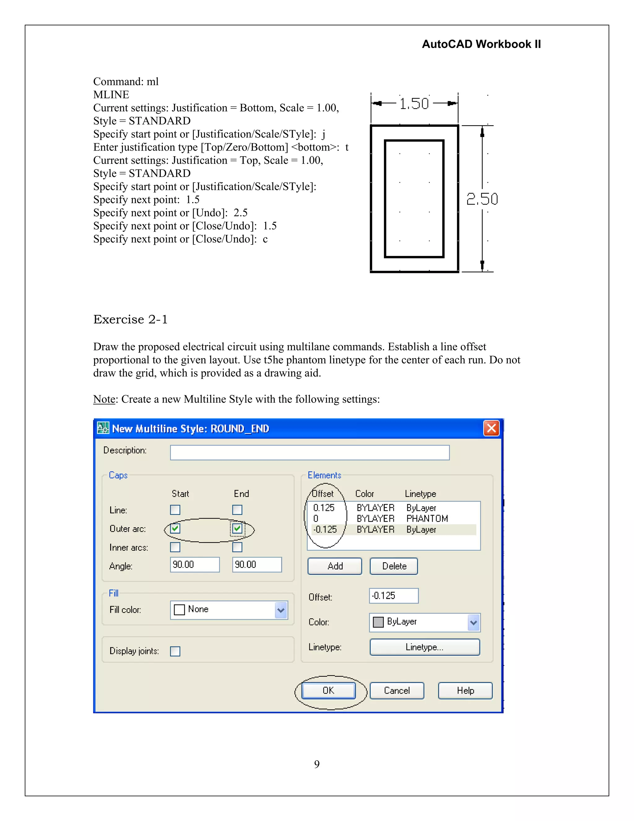 AutoCAD Workbook II
Command: ml
MLINE
Current settings: Justification = Bottom, Scale = 1.00,
Style = STANDARD
Specify start point or [Justification/Scale/STyle]: j
Enter justification type [Top/Zero/Bottom] <bottom>: t
Current settings: Justification = Top, Scale = 1.00,
Style = STANDARD
Specify start point or [Justification/Scale/STyle]:
Specify next point: 1.5
Specify next point or [Undo]: 2.5
Specify next point or [Close/Undo]: 1.5
Specify next point or [Close/Undo]: c
Exercise 2-1
Draw the proposed electrical circuit using multilane commands. Establish a line offset
proportional to the given layout. Use t5he phantom linetype for the center of each run. Do not
draw the grid, which is provided as a drawing aid.
Note: Create a new Multiline Style with the following settings:
9
 