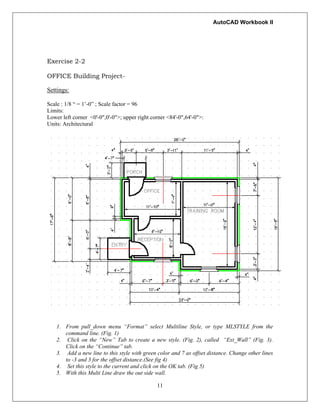 AutoCAD Workbook II
Exercise 2-2
OFFICE Building Project-
Settings:
Scale : 1/8 “ = 1’-0” ; Scale factor = 96
Limits:
Lower left corner <0'-0",0'-0">; upper right corner <84'-0",64'-0">:
Units: Architectural
1. From pull_down menu “Format” select Multiline Style, or type MLSTYLE from the
command line. (Fig. 1)
2. Click on the “New” Tab to create a new style. (Fig. 2), called “Ext_Wall” (Fig. 3).
Click on the “Continue” tab.
3. Add a new line to this style with green color and 7 as offset distance. Change other lines
to -3 and 3 for the offset distance.(See fig 4)
4. Set this style to the current and click on the OK tab. (Fig 5)
11
5. With this Multi Line draw the out side wall.
 