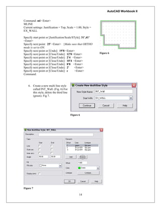 AutoCAD Workbook II
Command: ml <Enter>
MLINE
Current settings: Justification = Top, Scale = 1.00, Style =
EX_WALL
Specify start point or [Justification/Scale/STyle]: 31’,41’
<Enter>
Specify next point: 25' <Enter> {Make sure that ORTHO
mode is set to ON.
Specify next point or [Undo]: 19'8 <Enter>
Specify next point or [Close/Undo]: 12'8 <Enter>
Specify next point or [Close/Undo]: 2'4 <Enter>
Specify next point or [Close/Undo]: 10'4 <Enter>
Specify next point or [Close/Undo]: 8'8 <Enter>
Specify next point or [Close/Undo]: 2' <Enter>
Specify next point or [Close/Undo]: c <Enter>
Command:
Figure 6
6. Create a new multi line style
called INT_Wall. (Fig. 6) For
this style, delete the third line
(green). Fig 7.
Figure 6
14
Figure 7
 