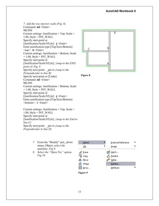 AutoCAD Workbook II
7. Add the two interior walls (Fig. 8)
Command: ml <Enter>
MLINE
Current settings: Justification = Top, Scale =
1.00, Style = INT_WALL
Specify start point or
[Justification/Scale/STyle]: j <Enter>
Enter justification type [Top/Zero/Bottom]
<top>: b <Enter>
Current settings: Justification = Bottom, Scale
= 1.00, Style = INT_WALL
Specify start point or
[Justification/Scale/STyle]: {snap to the END
point A} Fig. 8
Specify next point: _per to {snap to the
Perpendicular to line B}
Specify next point or [Undo]:
Command: ml <Enter>
MLINE
Current settings: Justification = Bottom, Scale
= 1.00, Style = INT_WALL
Specify start point or
[Justification/Scale/STyle]: j <Enter>
Enter justification type [Top/Zero/Bottom]
<bottom>: t <Enter>
Current settings: Justification = Top, Scale =
1.00, Style = INT_WALL
Specify start point or
[Justification/Scale/STyle]: {snap to the End to
line C}
Specify next point: _per to {snap to the
Perpendicular to line D}
Figure 8
7. From the “Modify” pul;_down
menu, Object, select the
multiline. Fig 9.
8. Select the “Open Tee” option.
Fig 10.
Figure 9
15
 