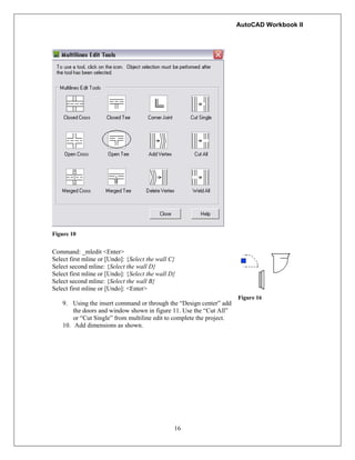 AutoCAD Workbook II
16
Figure 10
Command: _mledit <Enter>
Select first mline or [Undo]: {Select the wall C}
Select second mline: {Select the wall D}
Select first mline or [Undo]: {Select the wall D}
Select second mline: {Select the wall B}
Select first mline or [Undo]: <Enter>
9. Using the insert command or through the “Design center” add
the doors and window shown in figure 11. Use the “Cut All”
or “Cut Single” from multiline edit to complete the project.
10. Add dimensions as shown.
Figure 16
 