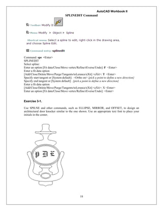 AutoCAD Workbook II
18
SPLINEDIT Command
Command: spe <Enter>
SPLINEDIT
Select spline:
Enter an option [Fit data/Close/Move vertex/Refine/rEverse/Undo]: F <Enter>
Enter a fit data option
[Add/Close/Delete/Move/Purge/Tangents/toLerance/eXit] <eXit>: T <Enter>
Specify start tangent or [System default]: <Ortho on> {pick a point to define a new direction}
Specify end tangent or [System default]: {pick a point to define a new direction}
Enter a fit data option
[Add/Close/Delete/Move/Purge/Tangents/toLerance/eXit] <eXit>: X <Enter>
Enter an option [Fit data/Close/Move vertex/Refine/rEverse/Undo]: <Enter>
Exercise 3-1.
Use SPILNE and other commands, such as ELLIPSE, MIRROR, and OFFSET, to design an
architectural door knocker similar to the one shown. Use an appropriate text font to place your
initials in the center.
 