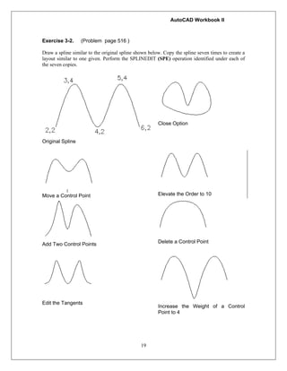 AutoCAD Workbook II
19
Exercise 3-2. (Problem page 516 )
Draw a spline similar to the original spline shown below. Copy the spline seven times to create a
layout similar to one given. Perform the SPLINEDIT (SPE) operation identified under each of
the seven copies.
Original Spline
Close Option
Move a Control Point Elevate the Order to 10
Add Two Control Points Delete a Control Point
Edit the Tangents
Increase the Weight of a Control
Point to 4
 