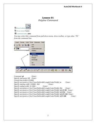 AutoCAD Workbook II
Lesson 01
Polyline Command
You may select this command from pull-down menu, draw-toolbar, or type alias “PL”
from the command line.
Command: pl <Enter>
Specify start point: 2,2 <Enter>
Current line-width is 0.0000
Specify next point or [Arc/Close/Halfwidth/Length/Undo/Width]: w <Enter>
Specify starting width <0.0000>: 0.1 <Enter>
Specify ending width <0.1000>: <Enter>
Specify next point or [Arc/Close/Halfwidth/Length/Undo/Width]: 5,1 <Enter>
Specify next point or [Arc/Close/Halfwidth/Length/Undo/Width]: @1.5<90 <Enter>
Specify next point or [Arc/Close/Halfwidth/Length/Undo/Width]: @3.5,0 <Enter>
Specify next point or [Arc/Close/Halfwidth/Length/Undo/Width]: @2.5<120 <Enter>
Specify next point or [Arc/Close/Halfwidth/Length/Undo/Width]: @5<180 <Enter>
2
 
