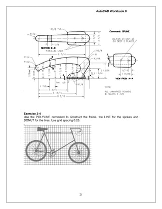 AutoCAD Workbook II
21
Exercise 3-4
Use the POLYLINE command to construct the frame, the LINE for the spokes and
DONUT for the tires. Use grid spacing 0.25.
.
 