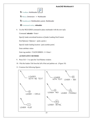 AutoCAD Workbook II
23
8. Use the MLEADER command to place muliteader with the new style.
Command: mleader <Enter>
Specify leader arrowhead location or [leader Landing first/Content
first/Options] <Options>: {pick a point.}
Specify leader landing location: {pick another point}
Enter attribute values
Enter tag number <TAGNUMBER>: 1 <Enter>
ALTERNATIVE METHOD:
9. Press Ctrl + 3 to open the Tool Palettes window.
10. Pick the leaders Tab from the left of the tool palettes set. (Figure 10)
11. Construct the following figures:
 
 
    
  
 