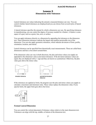 AutoCAD Workbook II
27
Lesson 5
Dimensions with Tolerance
Lateral tolerances are values indicating the amount a measured distance can vary. You can
control whether lateral tolerances are displayed and you can choose from several styles of lateral
tolerances.
A lateral tolerance specifies the amount by which a dimension can vary. By specifying tolerances
in manufacturing, you can control the degree of accuracy needed for a feature. A feature is some
aspect of a part, such as a point, line, axis, or surface.
You can apply tolerances directly to a dimension by appending the tolerances to the dimension
text. These dimension tolerances indicate the largest and smallest permissible size of the
dimension. You can also apply geometric tolerances, which indicate deviations of form, profile,
orientation, location, and runout.
Lateral tolerances can be specified from theoretically exact measurements. These are called basic
dimensions and have a box drawn around them.
If the dimension value can vary in both directions, the plus and minus values you supply are
appended to the dimension value as deviation tolerances. If the deviation tolerance values are
equal, they are displayed with a ± sign and they are known as symmetrical. Otherwise, the plus
value goes above the minus value.
If the tolerances are applied as limits, the program uses the plus and minus values you supply to
calculate a maximum and minimum value. These values replace the dimension value. If you
specify limits, the upper limit goes above the lower.
Format Lateral Dimension
You can control the vertical placement of tolerance values relative to the main dimension text.
Tolerances can align with the top, middle, or bottom of the dimension text.
 