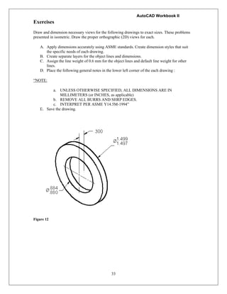 AutoCAD Workbook II
33
Exercises
Draw and dimension necessary views for the following drawings to exact sizes. These problems
presented in isometric. Draw the proper orthographic (2D) views for each.
A. Apply dimensions accurately using ASME standards. Create dimension styles that suit
the specific needs of each drawing.
B. Create separate layers for the object lines and dimensions.
C. Assign the line weight of 0.6 mm for the object lines and default line weight for other
lines.
D. Place the following general notes in the lower left corner of the each drawing :
“NOTE:
a. UNLESS OTHERWISE SPECIFIED, ALL DIMENSIONS ARE IN
MILLIMETERS (or INCHES, as applicable)
b. REMOVE ALL BURRS AND SHRP EDGES.
c. INTERPRET PER ASME Y14.5M-1994”
E. Save the drawing.
Figure 12
 