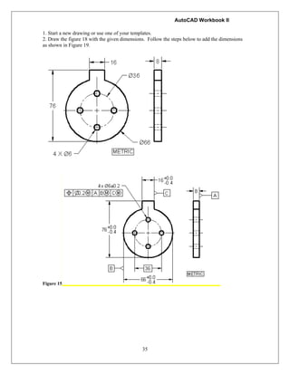 AutoCAD Workbook II
35
1. Start a new drawing or use one of your templates.
2. Draw the figure 18 with the given dimensions. Follow the steps below to add the dimensions
as shown in Figure 19.
Figure 15
 