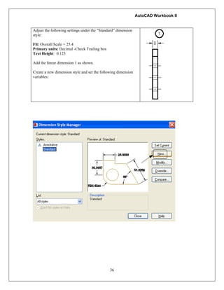 AutoCAD Workbook II
36
Adjust the following settings under the “Standard” dimension
style:
Fit: Overall Scale = 25.4
Primary units: Decimal -Check Trailing box
Text Height: 0.125
Add the linear dimension 1 as shown.
Create a new dimension style and set the following dimension
variables:
 