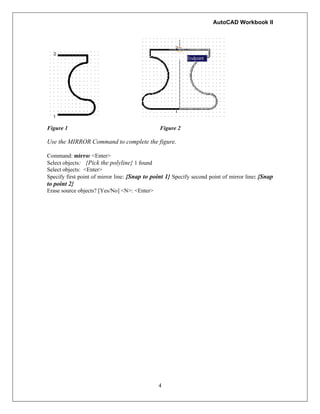 AutoCAD Workbook II
Figure 1 Figure 2
Use the MIRROR Command to complete the figure.
Command: mirror <Enter>
Select objects: {Pick the polyline} 1 found
Select objects: <Enter>
Specify first point of mirror line: {Snap to point 1} Specify second point of mirror line: {Snap
to point 2}
Erase source objects? [Yes/No] <N>: <Enter>
4
 