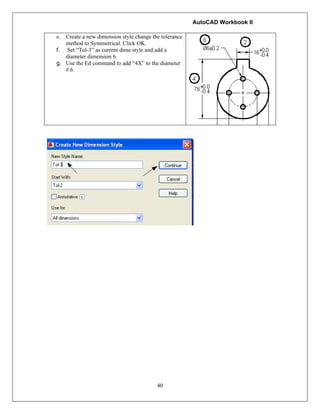AutoCAD Workbook II
40
e. Create a new dimension style change the tolerance
method to Symmetrical. Click OK.
f. Set “Tol-3” as current dime style and add a
diameter dimension 6.
g. Use the Ed command to add “4X” to the diameter
# 6.
 