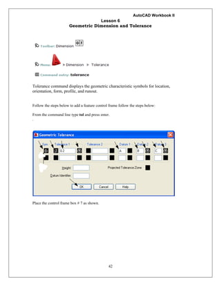 AutoCAD Workbook II
42
Lesson 6
Geometric Dimension and Tolerance
Tolerance command displays the geometric characteristic symbols for location,
orientation, form, profile, and runout.
Follow the steps below to add a feature control frame follow the steps below:
From the command line type tol and press enter.
.
Place the control frame box # 7 as shown.
 