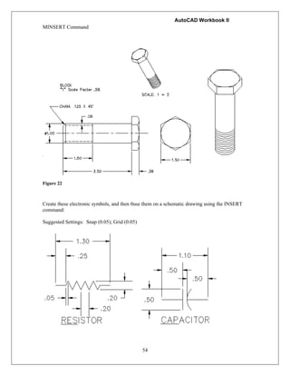 AutoCAD Workbook II
54
MINSERT Command
Figure 22
Create these electronic symbols, and then 0use them on a schematic drawing using the INSERT
command:
Suggested Settings: Snap (0.05); Grid (0.05)
 