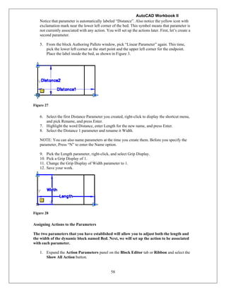 AutoCAD Workbook II
58
Notice that parameter is automatically labeled “Distance”. Also notice the yellow icon with
exclamation mark near the lower left corner of the bed. This symbol means that parameter is
not currently associated with any action. You will set up the actions later. First, let’s create a
second parameter.
5. From the block Authoring Pallets window, pick “Linear Parameter” again. This time,
pick the lower left corner as the start point and the upper left corner for the endpoint.
Place the label inside the bed, as shown in Figure 3.
Figure 27
6. Select the first Distance Parameter you created, right-click to display the shortcut menu,
and pick Rename, and press Enter.
7. Highlight the word Distance, enter Length for the new name, and press Enter.
8. Select the Distance 1 parameter and rename it Width.
NOTE: You can also name parameters at the time you create them. Before you specify the
parameter, Press “N” to enter the Name option.
9. Pick the Length parameter, right-click, and select Grip Display.
10. Pick a Grip Display of 1.
11. Change the Grip Display of Width parameter to 1.
12. Save your work.
Figure 28
Assigning Actions to the Parameters
The two parameters that you have established will allow you to adjust both the length and
the width of the dynamic block named Bed. Next, we will set up the action to be associated
with each parameter.
1. Expand the Action Parameters panel on the Block Editor tab or Ribbon and select the
Show All Action button.
 