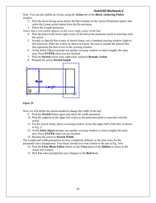 AutoCAD Workbook II
59
Note: You can also define an Action using the Action tab of the Block Authoring Pallets
window.
2. Pick the down-facing arrow below the Move button on the Action Parameters panel, and
select the Linear action button from the fly-out menu.
3. Select the Length parameter.
Notice that a red symbol appears at the lower right corner of the bed.
4. Pick the point in the lower right corner of the bed as the parameter point to associate with
the action.
5. In reply to Specify first corner of stretch frame, use a standard crossing window (right to
left selection). Place the widow as shown in Figure. Be sure to include the interior line
that represents the bed covers in the crossing window.
6. At the Select Objects prompt use another crossing window to select roughly the same
area. Press ENTER when you are finished.
7. Pick the Stretch action icon, right-click, and pick Rename Action.
8. Rename the action Stretch length.
Figure 29
Next, we will define the action needed to change the width of the bed.
9. Pick the Stretch button again and select the width parameter.
10. Pick the endpoint at the upper left corner as the parameter point to associate with the
action.
11. For the stretch frame, place a crossing window across the upper half of the bed, as shown
in Fig. 5.
12. At the Select object prompt, use another crossing window to select roughly the same
area. Press ENTER when you are finished.
13. Rename the action to Stretch Width.
The Length and width parameters are now completely defined, so the alert icons for the
parameters have disappeared. Your block should now look similar to the one in Fig. 34-6.
14. Pick the Close Block Editor button on the Close panel of the Ribbon to return to the
AutoCAD window.
15. Pick Yes when prompted to save changes to the Bed block.
 