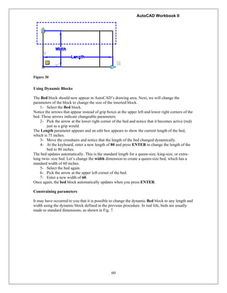 AutoCAD Workbook II
60
Figure 30
Using Dynamic Blocks
The Bed block should now appear in AutoCAD’s drawing area. Next, we will change the
parameters of the block to change the size of the inserted block.
1- Select the Bed block.
Notice the arrows that appear instead of grip boxes at the upper left and lower right corners of the
bed. These arrows indicate changeable parameters.
2- Pick the arrow at the lower right corner of the bed and notice that it becomes active (red)
just as a grip would.
The Length parameter appears and an edit box appears to show the current length of the bed,
which is 75 inches.
3- Move the crosshairs and notice that the length of the bed changed dynamically.
4- At the keyboard, enter a new length of 80 and press ENTER to change the length of the
bed to 80 inches.
The bed updates automatically. This is the standard length for a queen-size, king-size, or extra-
long twin- size bed. Let’s change the width dimension to create a queen-size bed, which has a
standard width of 60 inches.
5- Select the bed again.
6- Pick the arrow at the upper left corner of the bed.
7- Enter a new width of 60.
Once again, the bed block automatically updates when you press ENTER.
Constraining parameters
It may have occurred to you that it is possible to change the dynamic Bed block to any length and
width using the dynamic block defined in the previous procedure. In real life, beds are usually
made to standard dimensions, as shown in Fig. 7.
 