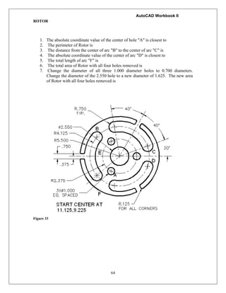AutoCAD Workbook II
64
ROTOR
1. The absolute coordinate value of the center of hole "A" is closest to
2. The perimeter of Rotor is
3. The distance from the center of arc "B" to the center of arc "C" is
4. The absolute coordinate value of the center of arc "D" is closest to
5. The total length of arc "F" is
6. The total area of Rotor with all four holes removed is
7. Change the diameter of all three 1.000 diameter holes to 0.700 diameters.
Change the diameter of the 2.550 hole to a new diameter of 1.625. The new area
of Rotor with all four holes removed is
Figure 33
 