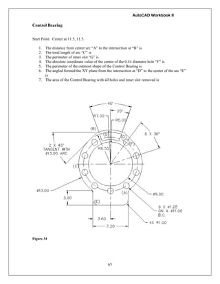 AutoCAD Workbook II
65
Control Bearing
Start Point: Center at 11.5, 11.5.
1. The distance from center arc “A” to the intersection at “B” is
2. The total length of arc “C” is
3. The perimeter of inner slot “G” is
4. The absolute coordinate value of the center of the 0.44 diameter hole “F” is
5. The perimeter of the outmost shape of the Control Bearing is
6. The angled formed the XY plane from the intersection at “D” to the center of the arc “E”
is
7. The area of the Control Bearing with all holes and inner slot removed is
Figure 34
 