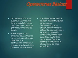  Un modelo sólido es un
cuerpo 3D cerrado que
tiene propiedades como
masa, volumen, centro de
gravedad y momento de
inercia.
 Puede empezar con
primitivas de sólido como
conos, prismas, cilindros y
pirámides y, a
continuación, modificar y
recombinar estas primitivas
para crear formas nuevas.
 Los modelos de superficie
se crean mediante algunas
de las mismas
herramientas que se
utilizan para los modelos
sólidos: barrido, solevación,
extrusión y revolución.
También se pueden crear
superficies mediante la
fusión, el parcheado, el
desfase, el empalme o el
alargamiento de otras
superficies.
 