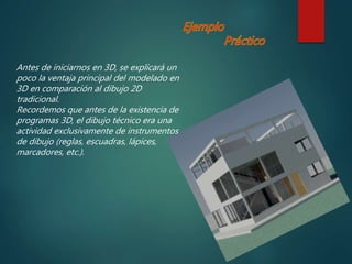 Antes de iniciarnos en 3D, se explicará un
poco la ventaja principal del modelado en
3D en comparación al dibujo 2D
tradicional.
Recordemos que antes de la existencia de
programas 3D, el dibujo técnico era una
actividad exclusivamente de instrumentos
de dibujo (reglas, escuadras, lápices,
marcadores, etc.).
 