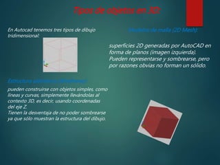Tipos de objetos en 3D:
En Autocad tenemos tres tipos de dibujo
tridimensional:
Estructura alámbrica (Wireframe):
pueden construirse con objetos simples, como
líneas y curvas, simplemente llevándolas al
contexto 3D, es decir, usando coordenadas
del eje Z.
Tienen la desventaja de no poder sombrearse
ya que sólo muestran la estructura del dibujo.
Modelos de malla (2D Mesh):
superficies 2D generadas por AutoCAD en
forma de planos (imagen izquierda).
Pueden representarse y sombrearse, pero
por razones obvias no forman un sólido.
 