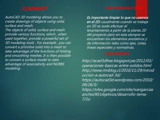 SUMMARY
AutoCAD 3D modeling allows you to
create drawings of objects using solid,
surface and mesh.
The objects of solid, surface and mesh
provide various functions, which , when
used together, provide a powerful set of
3D modeling tools . For example , you can
convert a primitive solid into a mesh to
take advantage of the functions of folding
and smoothing meshes. It is then possible
to convert a surface model to take
advantage of associativity and NURBS
modeling .
RECOMENDACIONES
Es importante limpiar lo que no usemos
en el 2D: usualmente cuando se trabaja
en 3D se suele efectuar el
levantamiento a partir de la planta 2D
del proyecto pero en esta siempre se
encuentran los elementos anotativos y
de información tales como ejes, cotas,
líneas especiales y normativas.
LINKOGRAFIA
http://acad3dfree.blogspot.pe/2012/03/
operaciones-basicas-entre-solidos.html
http://www.mvblog.cl/2010/11/29/introd
uccion-a-autocad-3d/
https://autocad3d.wordpress.com/2010/
09/26/5/
https://sites.google.com/site/ivangarcias
anchez90/objetivos/desarrollo-tema-
7/1o
 