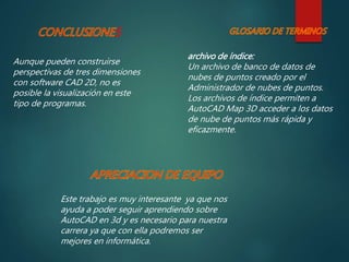 S
Aunque pueden construirse
perspectivas de tres dimensiones
con software CAD 2D, no es
posible la visualización en este
tipo de programas.
Este trabajo es muy interesante ya que nos
ayuda a poder seguir aprendiendo sobre
AutoCAD en 3d y es necesario para nuestra
carrera ya que con ella podremos ser
mejores en informática.
archivo de índice:
Un archivo de banco de datos de
nubes de puntos creado por el
Administrador de nubes de puntos.
Los archivos de índice permiten a
AutoCAD Map 3D acceder a los datos
de nube de puntos más rápida y
eficazmente.
 