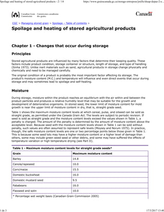 CGC > Managing stored grain > Spoilage – Table of contents >
Spoilage and heating of stored agricultural products
Chapter 1 - Changes that occur during storage
Principles
Stored agricultural products are influenced by many factors that determine their keeping quality. These
factors include product condition, storage container or structure, length of storage, and type of handling
(Sinha 1973). Unlike inert materials such as sand, agricultural products in storage change physically and
chemically and need to be managed carefully.
The original condition of a product is probably the most important factor affecting its storage. The
product’s moisture content (M.C.) and temperature will influence and even direct events that occur during
storage and may sometimes lead to spoilage and self-heating.
Moisture
During storage, moisture within the product reaches an equilibrium with the air within and between the
product particles and produces a relative humidity level that may be suitable for the growth and
development of deteriorative organisms. In stored seed, the lower limit of moisture content for mold
growth is near the upper limit of moisture content in dry, that is, straight grade seed.
Table 1 shows the maximum moisture content levels at which cereal, pulse, and oilseed can be sold as
straight grade, as permitted under the Canada Grain Act. The levels are subject to periodic revision. If
seed is sold as straight grade and the moisture content levels exceed the values shown in Table 1, a
penalty is charged. The amount of the penalty is determined by the amount of moisture content above the
acceptable level. Because seed with the moisture content levels shown in Table 1 can be sold without
penalty, such values are often assumed to represent safe levels (Moysey and Norum 1975). In practice,
though, the safe moisture content levels are one or two percentage points below those given in Table 1.
This is because some seed lots may have a higher moisture content or a higher level of damage than
others, some may include green weed seed or other debris, and some may have suffered the effects of
temperature variation or high temperature drying (see Part II).
Table 1 - Maximum moisture content levels for straight grade seeds*
Grain Maximum moisture content
* Percentage wet weight basis (Canadian Grain Commission 2005)
Barley 14.8
Canola/rapeseed 10.0
Corn/maize 15.5
Domestic buckwheat 16.0
Domestic mustard seed 9.5
Fababeans 16.0
Flaxseed and solin 10.0
Spoilage and heating of stored agricultural products - 2 / 14 https://www.grainscanada.gc.ca/storage-entrepose/jmills/shsap-depae-2-e...
1 de 3 17/3/2017 13:40
 