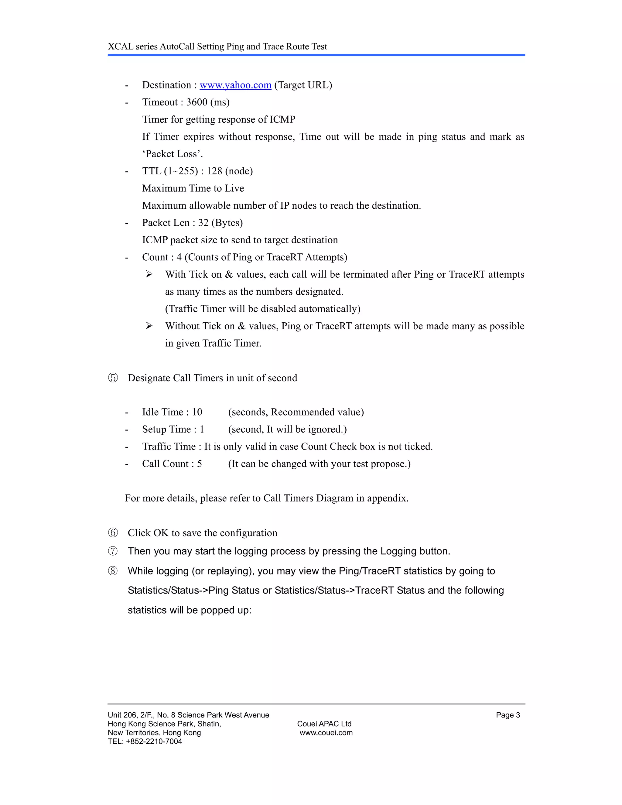 XCAL series AutoCall Setting Ping and Trace Route Test
Unit 206, 2/F., No. 8 Science Park West Avenue Page 3
Hong Kong Science Park, Shatin, Couei APAC Ltd
New Territories, Hong Kong www.couei.com
TEL: +852-2210-7004
- Destination : www.yahoo.com (Target URL)
- Timeout : 3600 (ms)
Timer for getting response of ICMP
If Timer expires without response, Time out will be made in ping status and mark as
‘Packet Loss’.
- TTL (1~255) : 128 (node)
Maximum Time to Live
Maximum allowable number of IP nodes to reach the destination.
- Packet Len : 32 (Bytes)
ICMP packet size to send to target destination
- Count : 4 (Counts of Ping or TraceRT Attempts)
With Tick on & values, each call will be terminated after Ping or TraceRT attempts
as many times as the numbers designated.
(Traffic Timer will be disabled automatically)
Without Tick on & values, Ping or TraceRT attempts will be made many as possible
in given Traffic Timer.
⑤ Designate Call Timers in unit of second
- Idle Time : 10 (seconds, Recommended value)
- Setup Time : 1 (second, It will be ignored.)
- Traffic Time : It is only valid in case Count Check box is not ticked.
- Call Count : 5 (It can be changed with your test propose.)
For more details, please refer to Call Timers Diagram in appendix.
⑥ Click OK to save the configuration
⑦ Then you may start the logging process by pressing the Logging button.
⑧ While logging (or replaying), you may view the Ping/TraceRT statistics by going to
Statistics/Status->Ping Status or Statistics/Status->TraceRT Status and the following
statistics will be popped up:
 