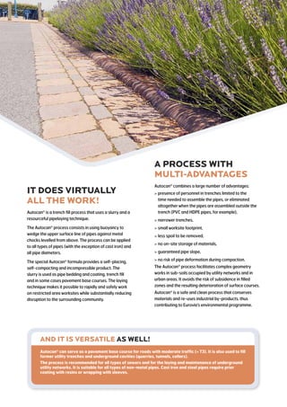 IT DOES VIRTUALLY
ALL THE WORK!
Autocan is a trench fill process that uses a slurry and a
resourceful pipelaying technique.
The Autocan process consists in using buoyancy to
wedge the upper surface line of pipes against metal
chocks levelled from above. The process can be applied
to all types of pipes (with the exception of cast iron) and
all pipe diameters.
The special Autocan formula provides a self-placing,
self-compacting and incompressible product. The
slurry is used as pipe bedding and coating, trench fill
and in some cases pavement base courses. The laying
technique makes it possible to rapidly and safely work
on restricted area worksites while substantially reducing
disruption to the surrounding community.
A PROCESS WITH
multi-advantages
Autocan combines a large number of advantages:
 presence of personnel in trenches limited to the
time needed to assemble the pipes, or eliminated
altogether when the pipes are assembled outside the
trench (PVC and HDPE pipes, for example),
 narrower trenches,
 small worksite footprint,
 less spoil to be removed,
 no on-site storage of materials,
 guaranteed pipe slope,
 no risk of pipe deformation during compaction.
The Autocan process facilitates complex geometry
works in sub-soils occupied by utility networks and in
urban areas. It avoids the risk of subsidence in filled
zones and the resulting deterioration of surface courses.
Autocan is a safe and clean process that conserves
materials and re-uses industrial by-products, thus
contributing to Eurovia’s environmental programme.
AND IT IS VERSATILE as well!
Autocan can serve as a pavement base course for roads with moderate traffic ( T3). It is also used to fill
former utility trenches and underground cavities (quarries, tunnels, cellars).
The process is recommended for all types of sewers and for the laying and maintenance of underground
utility networks. It is suitable for all types of non-metal pipes. Cast iron and steel pipes require prior
coating with resins or wrapping with sleeves.
 