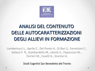 ANALISI DEL CONTENUTOANALISI DEL CONTENUTO
DELLE AUTOCARATTERIZZAZIONIDELLE AUTOCARATTERIZZAZIONI
DEGLI ALLIEVI IN FORMAZIONEDEGLI ALLIEVI IN FORMAZIONE
Lambertucci L., Aprile C., Del Ponte H., Di Bari S., Formiconi C.,
Galassi F. R., Gambardella M., Ialenti V., Paparusso M.,
Torrieri M., Caselli G., Scarinci A.
Studi Cognitivi San Benedetto del TrontoStudi Cognitivi San Benedetto del Tronto
 