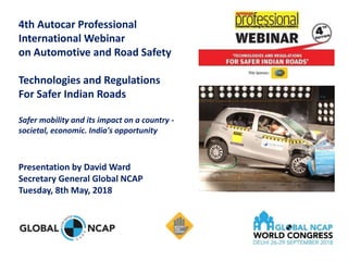 4th Autocar Professional
International Webinar
on Automotive and Road Safety
Technologies and Regulations
For Safer Indian Roads
Safer mobility and its impact on a country -
societal, economic. India's opportunity
Presentation by David Ward
Secretary General Global NCAP
Tuesday, 8th May, 2018
 